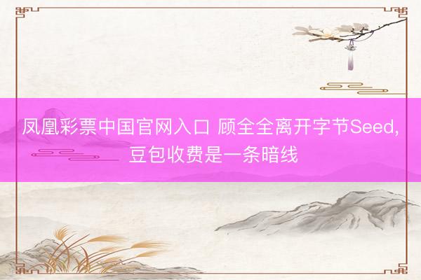凤凰彩票中国官网入口 顾全全离开字节Seed， 豆包收费是一条暗线