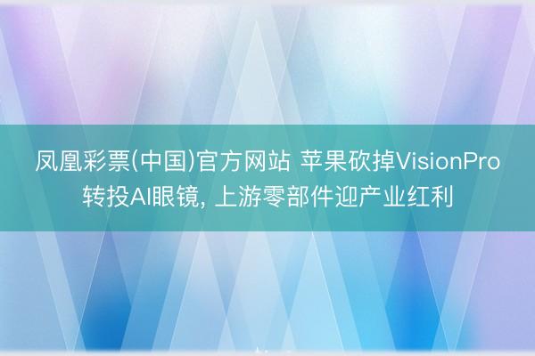 凤凰彩票(中国)官方网站 苹果砍掉VisionPro转投AI眼镜， 上游零部件迎产业红利