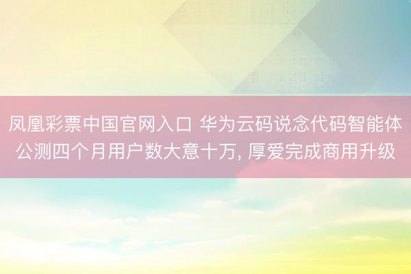 凤凰彩票中国官网入口 华为云码说念代码智能体公测四个月用户数大意十万， 厚爱完成商用升级