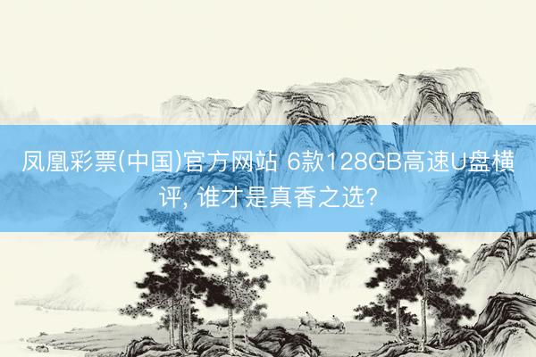 凤凰彩票(中国)官方网站 6款128GB高速U盘横评， 谁才是真香之选?