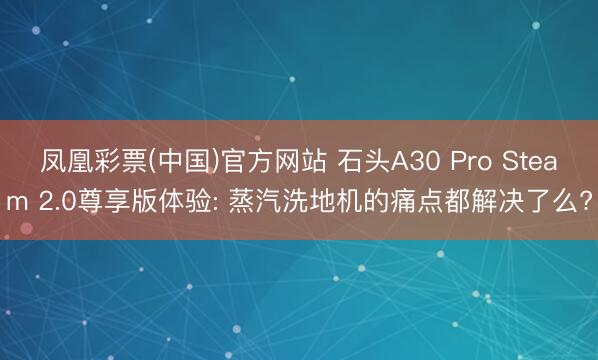 凤凰彩票(中国)官方网站 石头A30 Pro Steam 2.0尊享版体验: 蒸汽洗地机的痛点都解决了么?