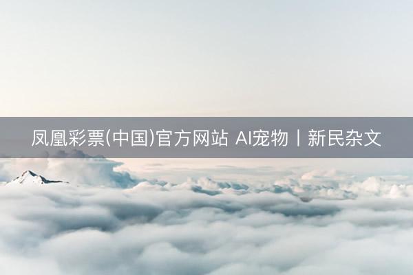 凤凰彩票(中国)官方网站 AI宠物丨新民杂文