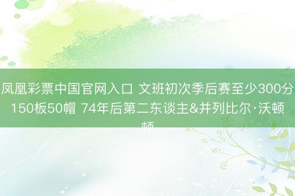 凤凰彩票中国官网入口 文班初次季后赛至少300分150板50帽 74年后第二东谈主&并列比尔·沃顿