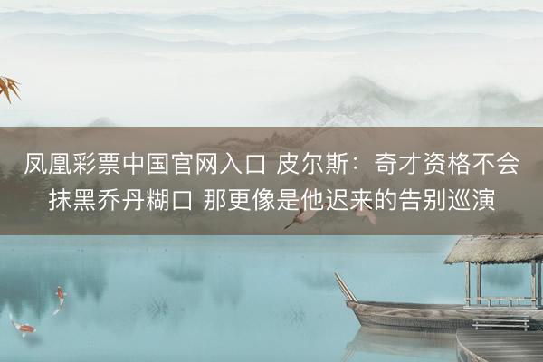 凤凰彩票中国官网入口 皮尔斯:奇才资格不会抹黑乔丹糊口 那更像是他迟来的告别巡演