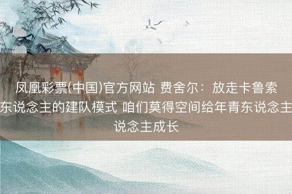 凤凰彩票(中国)官方网站 费舍尔：放走卡鲁索是湖东说念主的建队模式 咱们莫得空间给年青东说念主成长