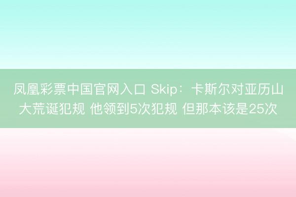 凤凰彩票中国官网入口 Skip：卡斯尔对亚历山大荒诞犯规 他领到5次犯规 但那本该是25次