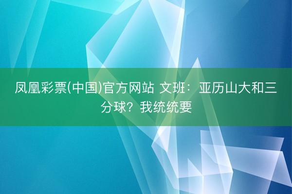 凤凰彩票(中国)官方网站 文班：亚历山大和三分球？我统统要