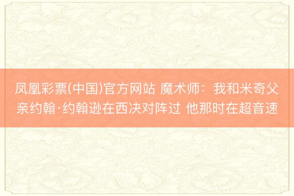 凤凰彩票(中国)官方网站 魔术师：我和米奇父亲约翰·约翰逊在西决对阵过 他那时在超音速