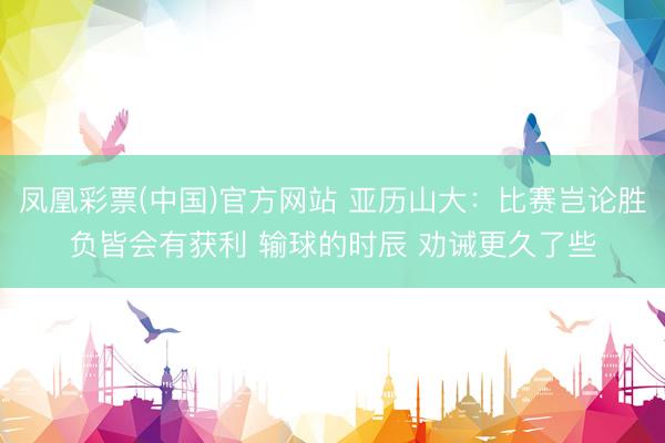 凤凰彩票(中国)官方网站 亚历山大：比赛岂论胜负皆会有获利 输球的时辰 劝诫更久了些