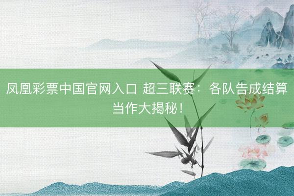 凤凰彩票中国官网入口 超三联赛：各队告成结算当作大揭秘！