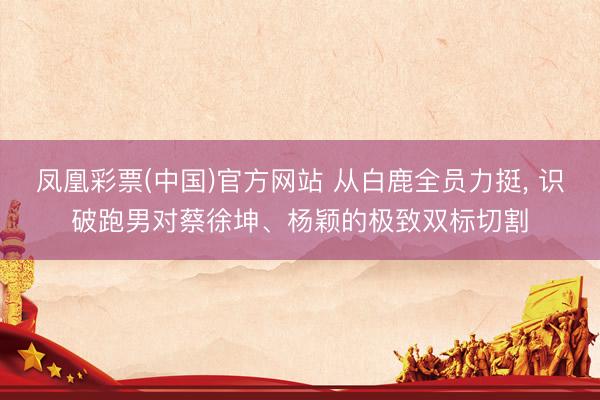 凤凰彩票(中国)官方网站 从白鹿全员力挺, 识破跑男对蔡徐坤、杨颖的极致双标切割