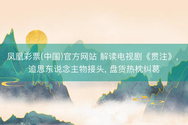 凤凰彩票(中国)官方网站 解读电视剧《贯注》， 追思东说念主物接头， 盘货热枕纠葛