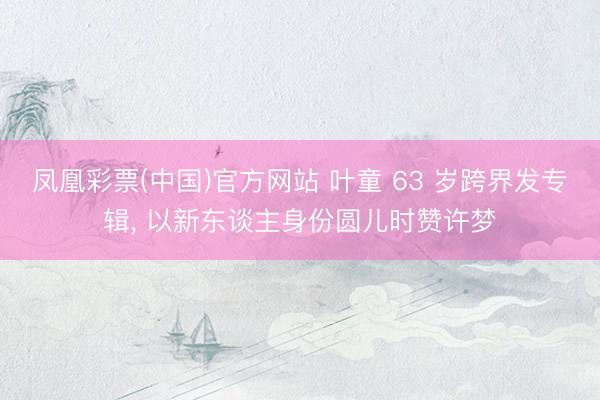 凤凰彩票(中国)官方网站 叶童 63 岁跨界发专辑， 以新东谈主身份圆儿时赞许梦