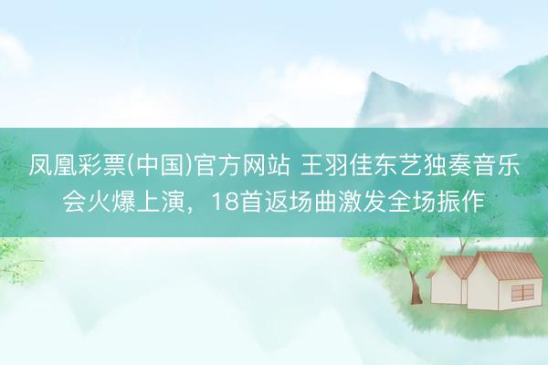 凤凰彩票(中国)官方网站 王羽佳东艺独奏音乐会火爆上演，18首返场曲激发全场振作