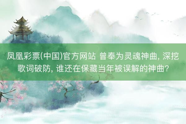 凤凰彩票(中国)官方网站 曾奉为灵魂神曲， 深挖歌词破防， 谁还在保藏当年被误解的神曲?
