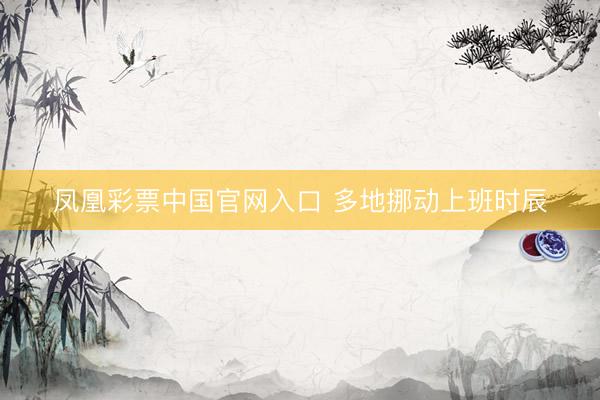 凤凰彩票中国官网入口 多地挪动上班时辰