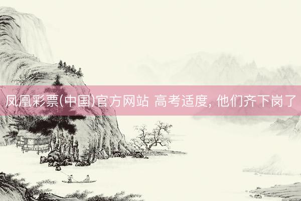 凤凰彩票(中国)官方网站 高考适度， 他们齐下岗了