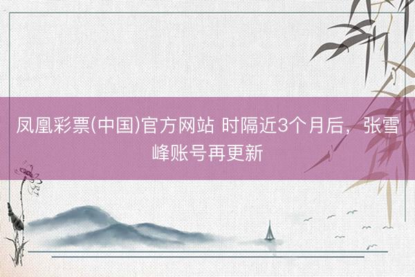 凤凰彩票(中国)官方网站 时隔近3个月后，张雪峰账号再更新