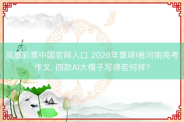 凤凰彩票中国官网入口 2026年寰球I卷河南高考作文， 四款AI大模子写得若何样?