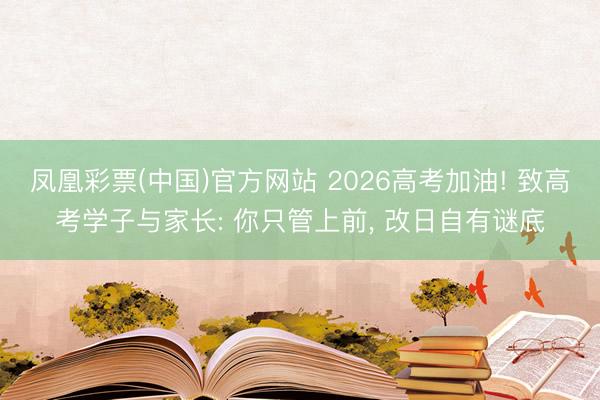凤凰彩票(中国)官方网站 2026高考加油! 致高考学子与家长: 你只管上前, 改日自有谜底