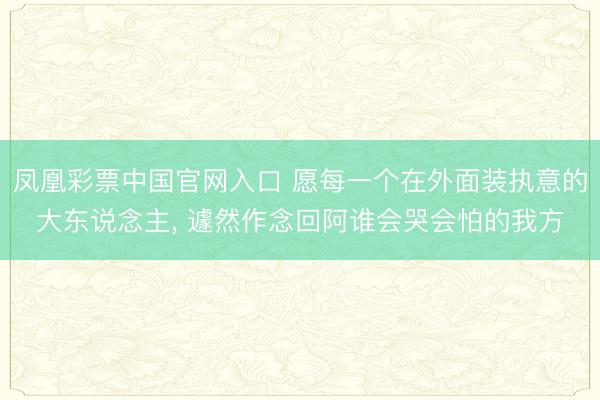 凤凰彩票中国官网入口 愿每一个在外面装执意的大东说念主， 遽然作念回阿谁会哭会怕的我方