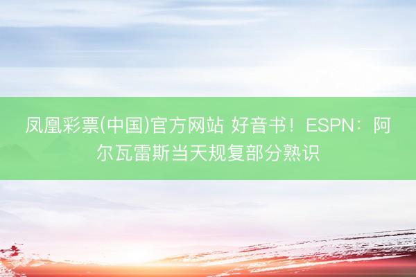 凤凰彩票(中国)官方网站 好音书!ESPN:阿尔瓦雷斯当天规复部分熟识