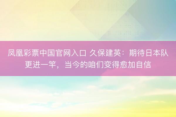 凤凰彩票中国官网入口 久保建英：期待日本队更进一竿，当今的咱们变得愈加自信