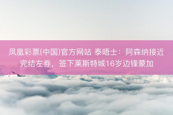凤凰彩票(中国)官方网站 泰晤士：阿森纳接近完结左券，签下莱斯特城16岁边锋蒙加