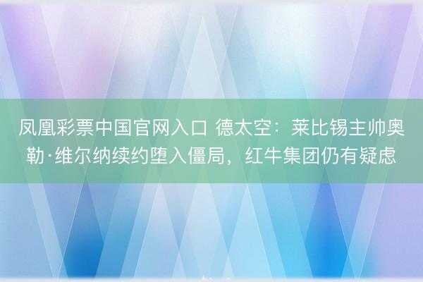 凤凰彩票中国官网入口 德太空：莱比锡主帅奥勒·维尔纳续约堕入僵局，红牛集团仍有疑虑