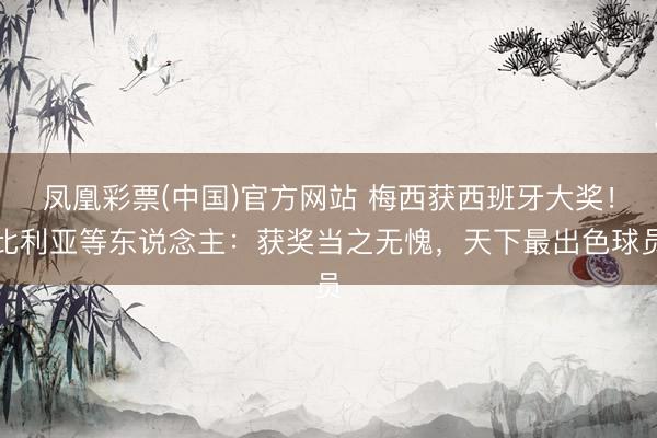 凤凰彩票(中国)官方网站 梅西获西班牙大奖！比利亚等东说念主：获奖当之无愧，天下最出色球员