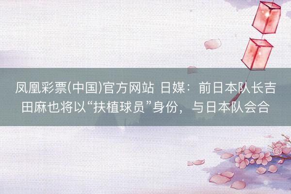 凤凰彩票(中国)官方网站 日媒：前日本队长吉田麻也将以“扶植球员”身份，与日本队会合