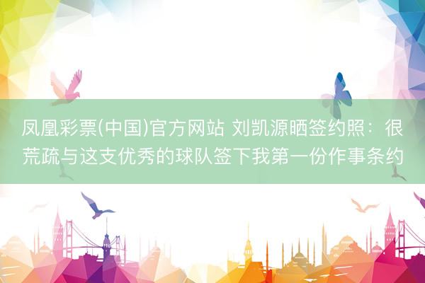 凤凰彩票(中国)官方网站 刘凯源晒签约照：很荒疏与这支优秀的球队签下我第一份作事条约