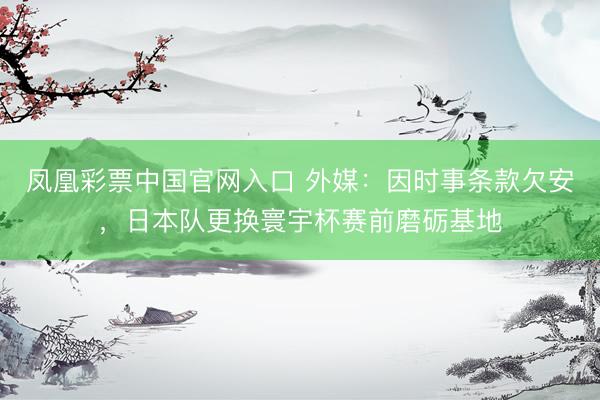 凤凰彩票中国官网入口 外媒：因时事条款欠安，日本队更换寰宇杯赛前磨砺基地