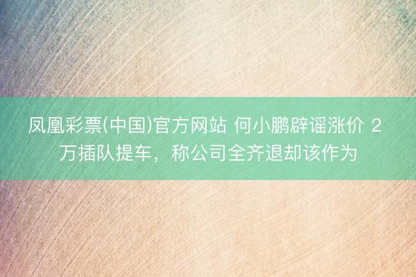 凤凰彩票(中国)官方网站 何小鹏辟谣涨价 2 万插队提车,称公司全齐退却该作为