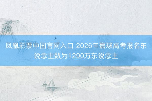 凤凰彩票中国官网入口 2026年寰球高考报名东说念主数为1290万东说念主