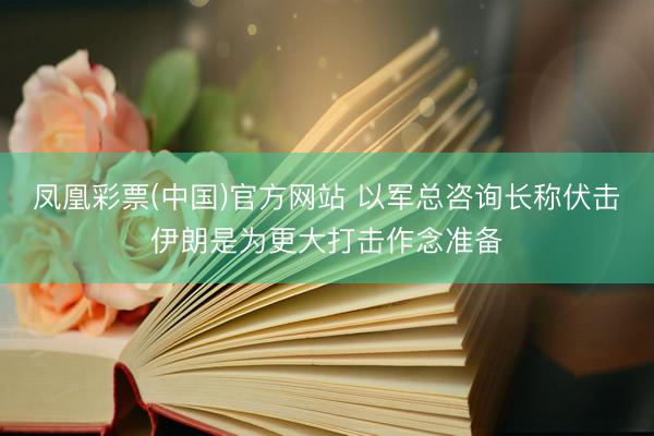凤凰彩票(中国)官方网站 以军总咨询长称伏击伊朗是为更大打击作念准备