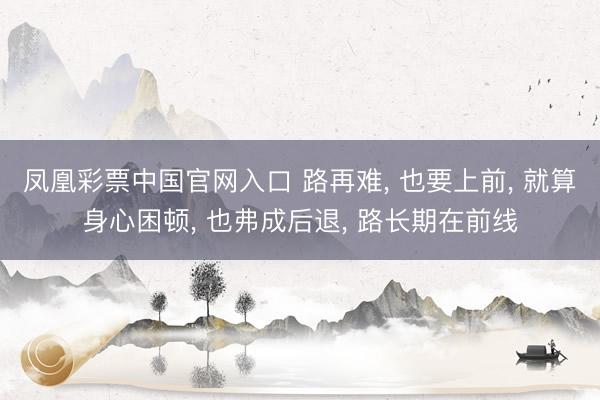凤凰彩票中国官网入口 路再难， 也要上前， 就算身心困顿， 也弗成后退， 路长期在前线