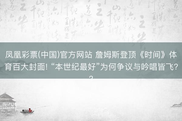 凤凰彩票(中国)官方网站 詹姆斯登顶《时间》体育百大封面! “本世纪最好”为何争议与吟唱皆飞?