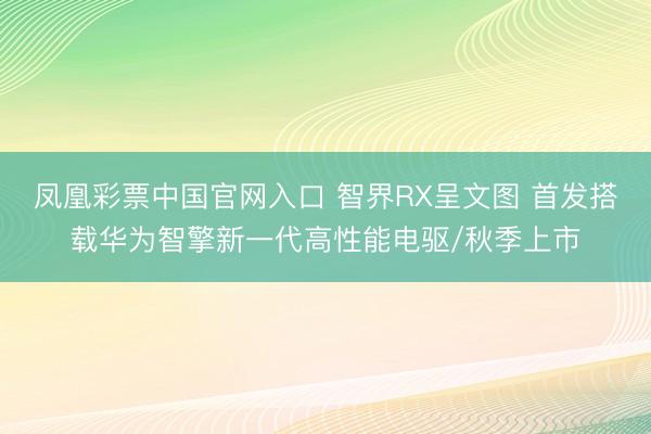 凤凰彩票中国官网入口 智界RX呈文图 首发搭载华为智擎新一代高性能电驱/秋季上市