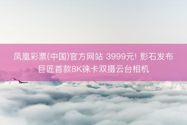 凤凰彩票(中国)官方网站 3999元! 影石发布巨匠首款8K徕卡双摄云台相机
