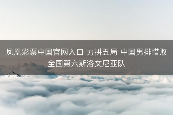凤凰彩票中国官网入口 力拼五局 中国男排惜败全国第六斯洛文尼亚队