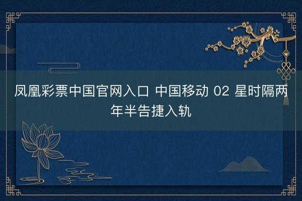凤凰彩票中国官网入口 中国移动 02 星时隔两年半告捷入轨