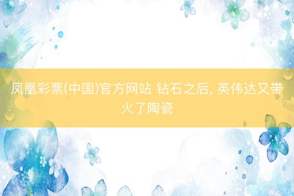 凤凰彩票(中国)官方网站 钻石之后， 英伟达又带火了陶瓷