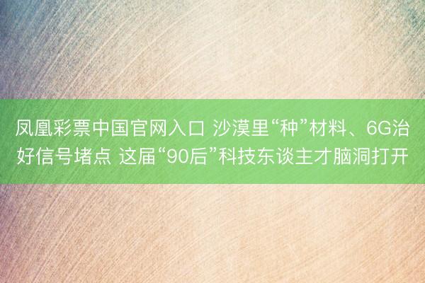 凤凰彩票中国官网入口 沙漠里“种”材料、6G治好信号堵点 这届“90后”科技东谈主才脑洞打开