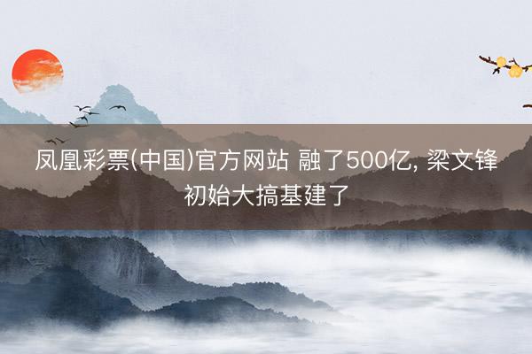 凤凰彩票(中国)官方网站 融了500亿， 梁文锋初始大搞基建了