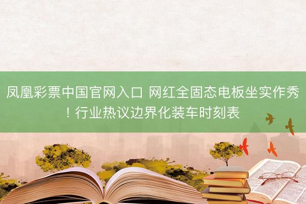 凤凰彩票中国官网入口 网红全固态电板坐实作秀! 行业热议边界化装车时刻表