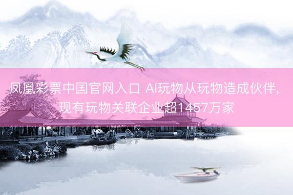 凤凰彩票中国官网入口 AI玩物从玩物造成伙伴， 现有玩物关联企业超1457万家