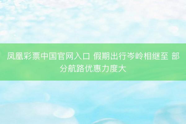 凤凰彩票中国官网入口 假期出行岑岭相继至 部分航路优惠力度大
