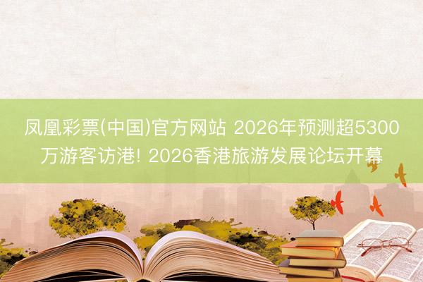 凤凰彩票(中国)官方网站 2026年预测超5300万游客访港! 2026香港旅游发展论坛开幕