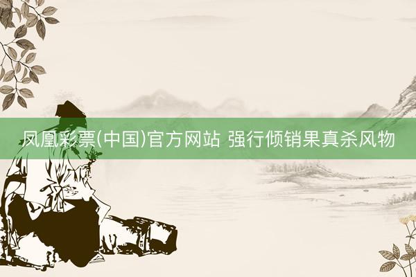 凤凰彩票(中国)官方网站 强行倾销果真杀风物